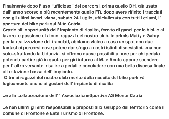 Finalmente dopo l’ uso “ufficioso” dei percorsi, prima quello DH, già usato dall’ anno scorso e più recentemente quello FR, dopo avere rifinito i tracciati con gli ultimi lavori, viene, sabato 24 Luglio, ufficializzata con tutti i crismi, l’ apertura del bike park sul M.te Catria.
Grazie all’ opportunità dell’ impianto di risalita, fornito di ganci per le bici, e al lavoro  e passione di alcuni ragazzi del nostro club, in primis Matty e Gabry per la realizzazione dei tracciati, abbiamo vicino a casa un spot con due fantastici percorsi dove potere dar sfogo a nostri istinti discesistici...ma non solo..sfruttando la bidonvia, si offrono nuove possibilità pure per chi pedala potendo partire già in quota per giri intorno al M.te Acuto oppure scendere per l’ altro versante, risalire a pedali e concludere con una bella discesa finale alla stazione bassa dell’ impianto.
 Oltre ai ragazzi del nostro club merito della nascita del bike park và logicamente anche ai gestori dell’ impianto di risalita
  www.montecatria.com
..e alla collaborazione dell’ ’ AssociazioneSportiva AS Monte Catria
  www.ASmontecatria.com
..e non ultimi gli enti responsabili e preposti allo sviluppo del territorio come il comune di Frontone e Ente Turismo di Frontone.