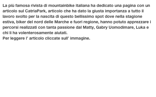 La più famosa rivista di mountainbike italiana ha dedicato una pagina con un articolo sul CatriaPark, articolo che ha dato la giusta importanza a tutto il lavoro svolto per la nascita di questo bellissimo spot dove nella stagione estiva, biker del nord delle Marche e fuori regione, hanno potuto apprezzare i percorsi realizzati con tanta passione dal Matty, Gabry Uomodimare, Luka e chi li ha volenterosamente aiutati.
Per leggere l’ articolo cliccate sull’ immagine.


