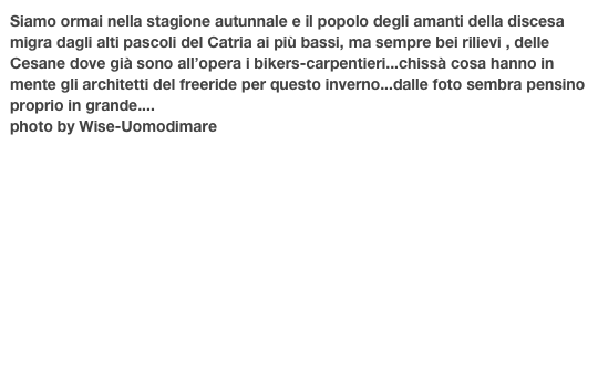 Siamo ormai nella stagione autunnale e il popolo degli amanti della discesa
migra dagli alti pascoli del Catria ai più bassi, ma sempre bei rilievi , delle Cesane dove già sono all’opera i bikers-carpentieri...chissà cosa hanno in mente gli architetti del freeride per questo inverno...dalle foto sembra pensino  proprio in grande....
photo by Wise-Uomodimare